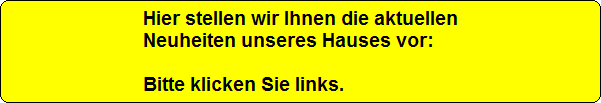 Hier stellen wir Ihnen die aktuellen
Neuheiten unseres Hauses vor:

Bitte klicken Sie links.