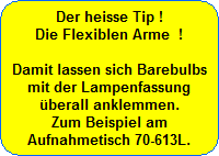 Der heisse Tip !
Die Flexiblen Arme  !

Damit lassen sich Barebulbs
mit der Lampenfassung
�berall anklemmen.
Zum Beispiel am
Aufnahmetisch 70-613L.
