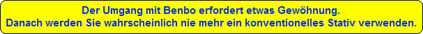 Der Umgang mit Benbo erfordert etwas Gewhnung.
Danach werden Sie wahrscheinlich nie mehr ein konventionelles Stativ verwenden.
