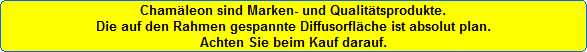 Chamleon sind Marken- und Qualittsprodukte.
Die auf den Rahmen gespannte Diffusorflche ist absolut plan.
Achten Sie beim Kauf darauf.